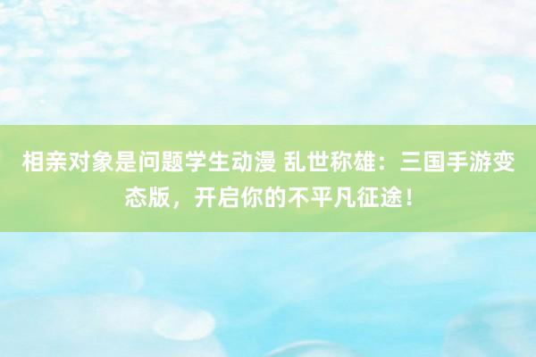 相亲对象是问题学生动漫 乱世称雄：三国手游变态版，开启你的不平凡征途！