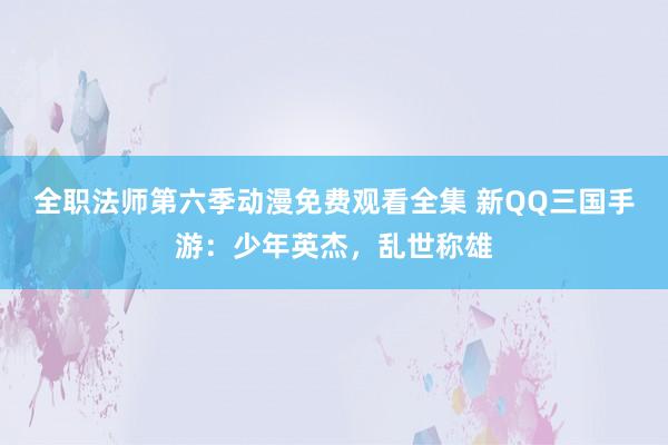 全职法师第六季动漫免费观看全集 新QQ三国手游：少年英杰，乱世称雄