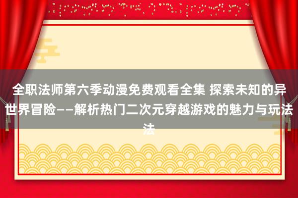 全职法师第六季动漫免费观看全集 探索未知的异世界冒险——解析热门二次元穿越游戏的魅力与玩法