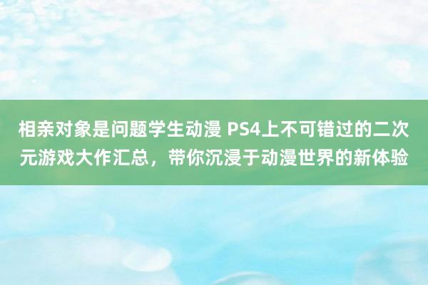 相亲对象是问题学生动漫 PS4上不可错过的二次元游戏大作汇总，带你沉浸于动漫世界的新体验
