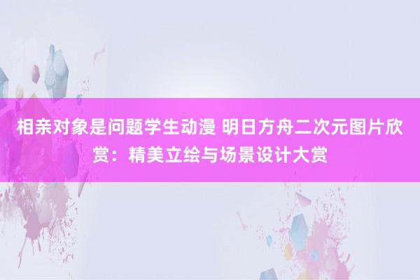 相亲对象是问题学生动漫 明日方舟二次元图片欣赏：精美立绘与场景设计大赏