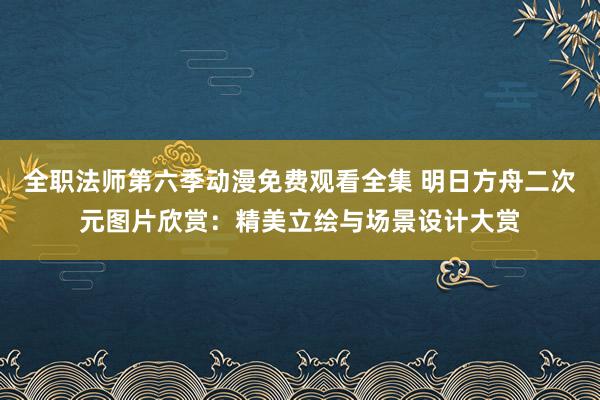 全职法师第六季动漫免费观看全集 明日方舟二次元图片欣赏：精美立绘与场景设计大赏